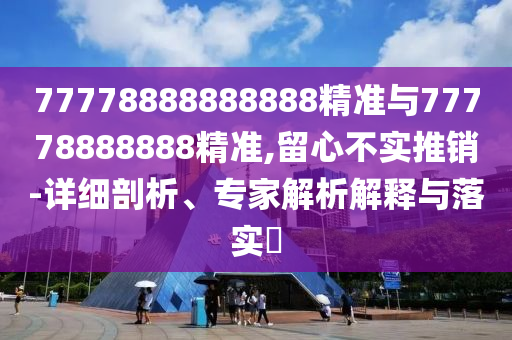 77778888888888精準(zhǔn)與77778888888精準(zhǔn),留心不實(shí)推銷-詳細(xì)剖析、專家解析解釋與落實(shí)?
