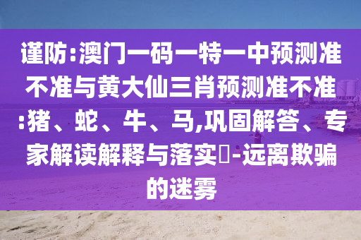謹防:澳門一碼一特一中預測準不準與黃大仙三肖預測準不準:豬、蛇、牛、馬,鞏固解答、專家解讀解釋與落實?-遠離欺騙的迷霧