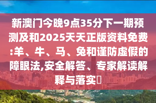 新澳門今晚9點35分下一期預(yù)測及和2025天天正版資料免費:羊、牛、馬、兔和謹防虛假的障眼法,安全解答、專家解讀解釋與落實?