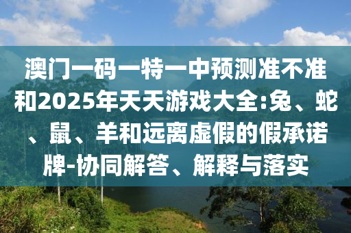 澳門一碼一特一中預(yù)測(cè)準(zhǔn)不準(zhǔn)和2025年天天游戲大全:兔、蛇、鼠、羊和遠(yuǎn)離虛假的假承諾牌-協(xié)同解答、解釋與落實(shí)