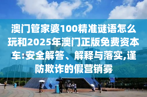 澳門管家婆100精準謎語怎么玩和2025年澳門正版免費資本車:安全解答、解釋與落實,謹防欺詐的假營銷霧