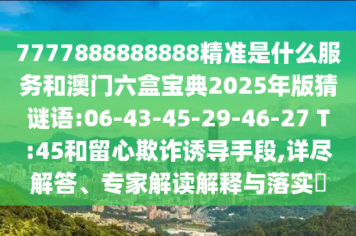 7777888888888精準是什么服務和澳門六盒寶典2025年版猜謎語:06-43-45-29-46-27 T:45和留心欺詐誘導手段,詳盡解答、專家解讀解釋與落實?