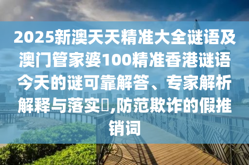 2025新澳天天精準大全謎語及澳門管家婆100精準香港謎語今天的謎可靠解答、專家解析解釋與落實?,防范欺詐的假推銷詞
