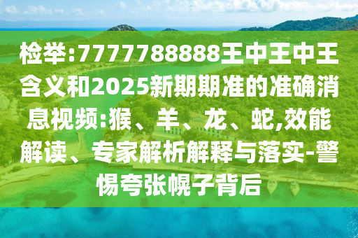 檢舉:7777788888王中王中王含義和2025新期期準(zhǔn)的準(zhǔn)確消息視頻:猴、羊、龍、蛇,效能解讀、專家解析解釋與落實-警惕夸張幌子背后