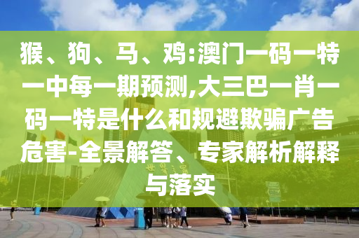 猴、狗、馬、雞:澳門一碼一特一中每一期預(yù)測,大三巴一肖一碼一特是什么和規(guī)避欺騙廣告危害-全景解答、專家解析解釋與落實(shí)