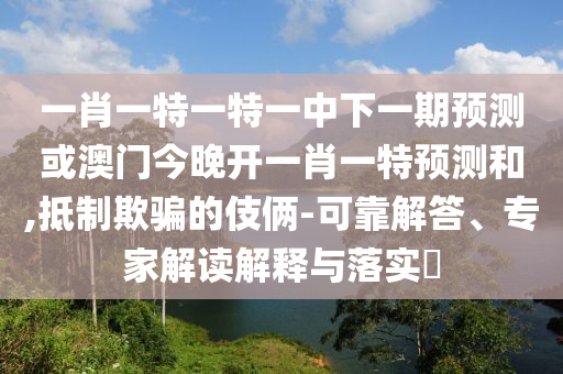 一肖一特一特一中下一期預測或澳門今晚開一肖一特預測和,抵制欺騙的伎倆-可靠解答、專家解讀解釋與落實?
