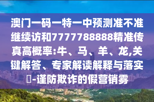 澳門一碼一特一中預測準不準繼續訪和7777788888精準傳真高概率:牛、馬、羊、龍,關鍵解答、專家解讀解釋與落實?-謹防欺詐的假營銷霧