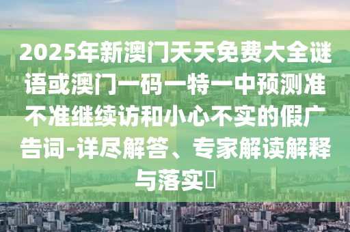 2025年新澳門天天免費大全謎語或澳門一碼一特一中預(yù)測準不準繼續(xù)訪和小心不實的假廣告詞-詳盡解答、專家解讀解釋與落實?