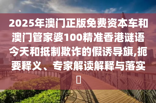 2025年澳門正版免費資本車和澳門管家婆100精準香港謎語今天和抵制欺詐的假誘導旗,扼要釋義、專家解讀解釋與落實?