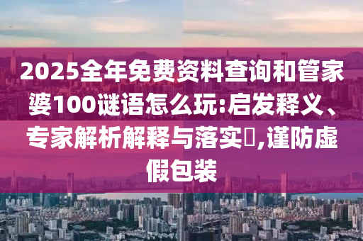 2025全年免費資料查詢和管家婆100謎語怎么玩:啟發釋義、專家解析解釋與落實?,謹防虛假包裝