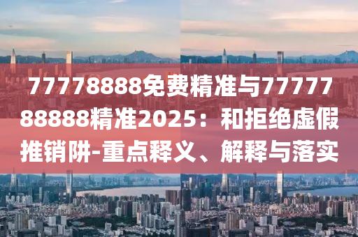 77778888免費精準與7777788888精準2025:和拒絕虛假推銷阱-重點釋義、解釋與落實