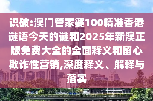 識破:澳門管家婆100精準香港謎語今天的謎和2025年新澳正版免費大全的全面釋義和留心欺詐性營銷,深度釋義、解釋與落實