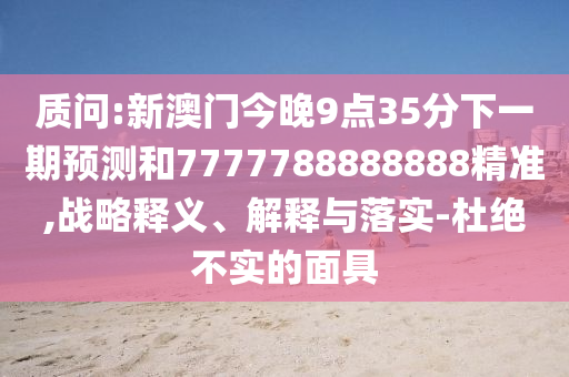 質問:新澳門今晚9點35分下一期預測和7777788888888精準,戰略釋義、解釋與落實-杜絕不實的面具