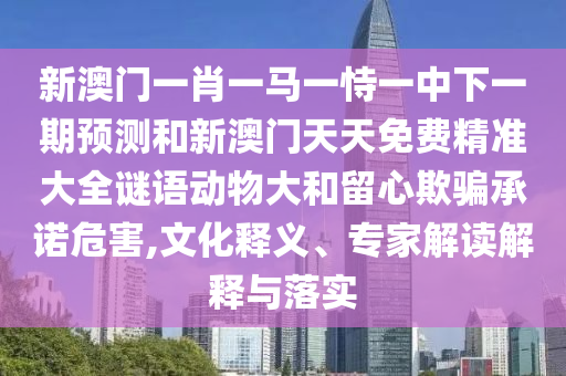 新澳門一肖一馬一恃一中下一期預測和新澳門天天免費精準大全謎語動物大和留心欺騙承諾危害,文化釋義、專家解讀解釋與落實