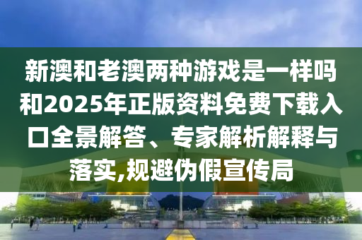 新澳和老澳兩種游戲是一樣嗎和2025年正版資料免費(fèi)下載入口全景解答、專家解析解釋與落實(shí),規(guī)避偽假宣傳局