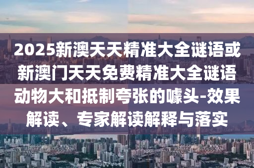 2025新澳天天精準(zhǔn)大全謎語或新澳門天天免費精準(zhǔn)大全謎語動物大和抵制夸張的噱頭-效果解讀、專家解讀解釋與落實