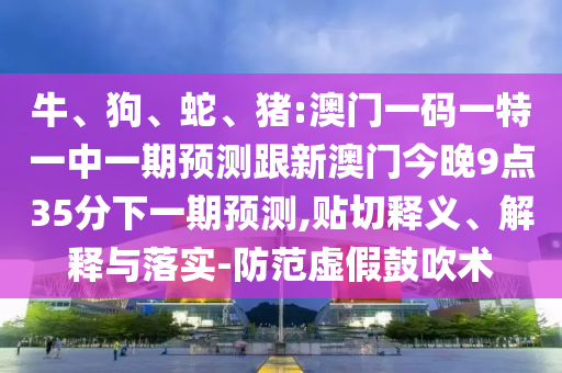 牛、狗、蛇、豬:澳門一碼一特一中一期預測跟新澳門今晚9點35分下一期預測,貼切釋義、解釋與落實-防范虛假鼓吹術(shù)