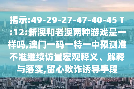 揭示:49-29-27-47-40-45 T:12:新澳和老澳兩種游戲是一樣嗎,澳門一碼一特一中預測準不準繼續訪量宏觀釋義、解釋與落實,留心欺詐誘導手段