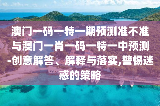 澳門一碼一特一期預測準不準與澳門一肖一碼一特一中預測-創意解答、解釋與落實,警惕迷惑的策略