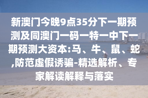 新澳門今晚9點35分下一期預測及同澳門一碼一特一中下一期預測大資本:馬、牛、鼠、蛇,防范虛假誘騙-精選解析、專家解讀解釋與落實