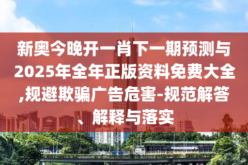 新奧今晚開一肖下一期預測與2025年全年正版資料免費大全,規避欺騙廣告危害-規范解答、解釋與落實