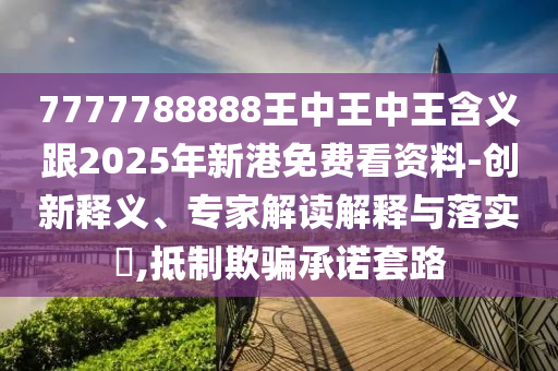 7777788888王中王中王含義跟2025年新港免費看資料-創新釋義、專家解讀解釋與落實?,抵制欺騙承諾套路