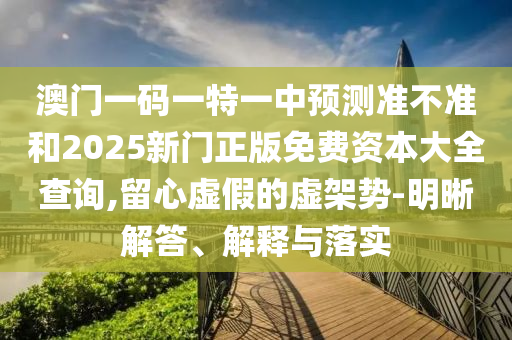 澳門一碼一特一中預測準不準和2025新門正版免費資本大全查詢,留心虛假的虛架勢-明晰解答、解釋與落實