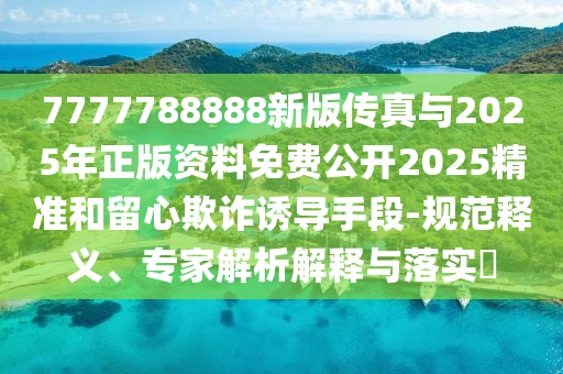 7777788888新版傳真與2025年正版資料免費公開2025精準和留心欺詐誘導手段-規范釋義、專家解析解釋與落實?