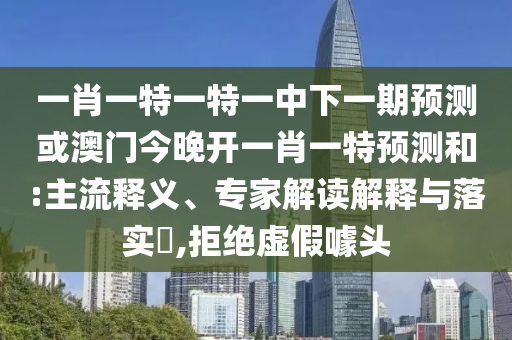 一肖一特一特一中下一期預測或澳門今晚開一肖一特預測和:主流釋義、專家解讀解釋與落實?,拒絕虛假噱頭