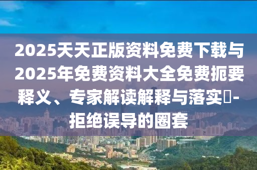 2025天天正版資料免費下載與2025年免費資料大全免費扼要釋義、專家解讀解釋與落實?-拒絕誤導的圈套