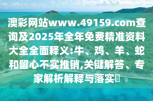 澳彩網站www.49159.соm查詢及2025年全年免費精準資料大全全面釋義:牛、雞、羊、蛇和留心不實推銷,關鍵解答、專家解析解釋與落實?