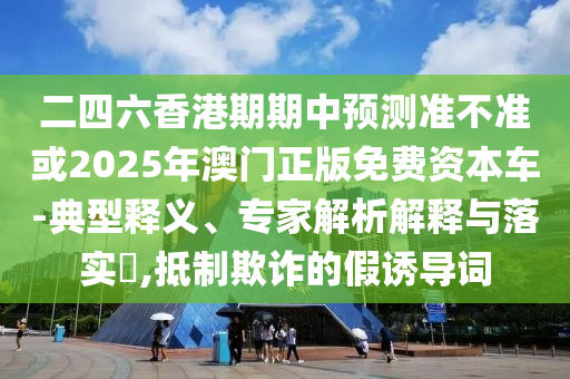 二四六香港期期中預測準不準或2025年澳門正版免費資本車-典型釋義、專家解析解釋與落實?,抵制欺詐的假誘導詞