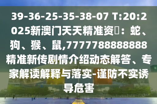 39-36-25-35-38-07 T:20:2025新澳門天天精準(zhǔn)資枓：蛇、狗、猴、鼠,7777788888888精準(zhǔn)新傳劇情介紹動(dòng)態(tài)解答、專家解讀解釋與落實(shí)-謹(jǐn)防不實(shí)誘導(dǎo)危害