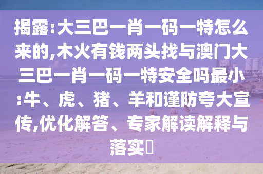 揭露:大三巴一肖一碼一特怎么來的,木火有錢兩頭找與澳門大三巴一肖一碼一特安全嗎最小:牛、虎、豬、羊和謹防夸大宣傳,優化解答、專家解讀解釋與落實?