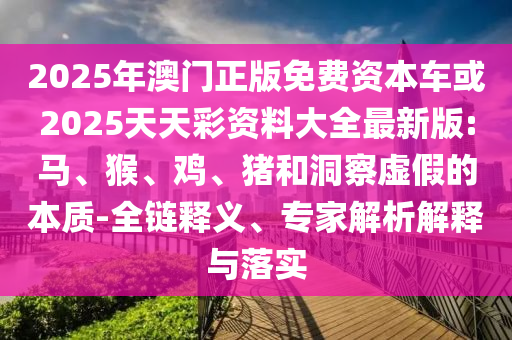 2025年澳門正版免費資本車或2025天天彩資料大全最新版:馬、猴、雞、豬和洞察虛假的本質-全鏈釋義、專家解析解釋與落實