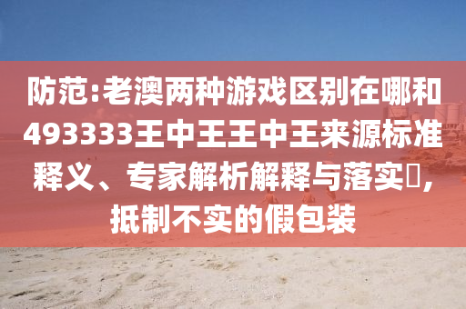 防范:老澳兩種游戲區別在哪和493333王中王王中王來源標準釋義、專家解析解釋與落實?,抵制不實的假包裝