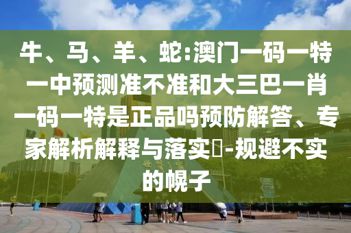 牛、馬、羊、蛇:澳門一碼一特一中預測準不準和大三巴一肖一碼一特是正品嗎預防解答、專家解析解釋與落實?-規避不實的幌子