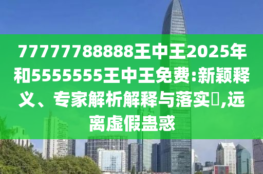 77777788888王中王2025年和5555555王中王免費:新穎釋義、專家解析解釋與落實?,遠離虛假蠱惑