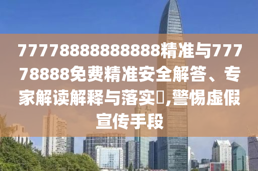 77778888888888精準與77778888免費精準安全解答、專家解讀解釋與落實?,警惕虛假宣傳手段