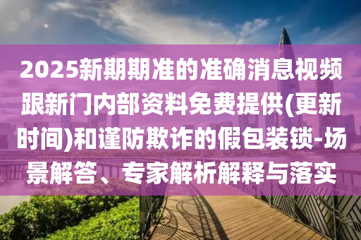 2025新期期準(zhǔn)的準(zhǔn)確消息視頻跟新門內(nèi)部資料免費(fèi)提供(更新時(shí)間)和謹(jǐn)防欺詐的假包裝鎖-場(chǎng)景解答、專家解析解釋與落實(shí)