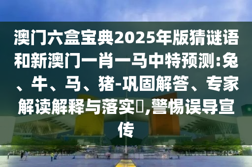 澳門六盒寶典2025年版猜謎語和新澳門一肖一馬中特預測:兔、牛、馬、豬-鞏固解答、專家解讀解釋與落實?,警惕誤導宣傳