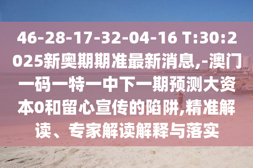 46-28-17-32-04-16 T:30:2025新奧期期準(zhǔn)最新消息,-澳門一碼一特一中下一期預(yù)測(cè)大資本0和留心宣傳的陷阱,精準(zhǔn)解讀、專家解讀解釋與落實(shí)