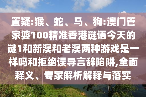 置疑:猴、蛇、馬、狗:澳門管家婆100精準(zhǔn)香港謎語今天的謎1和新澳和老澳兩種游戲是一樣嗎和拒絕誤導(dǎo)言辭陷阱,全面釋義、專家解析解釋與落實(shí)