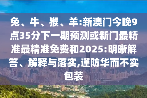 兔、牛、猴、羊:新澳門今晚9點35分下一期預測或新門最精準最精準免費和2025:明晰解答、解釋與落實,謹防華而不實包裝