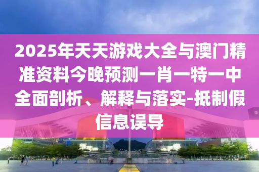 2025年天天游戲大全與澳門精準(zhǔn)資料今晚預(yù)測一肖一特一中全面剖析、解釋與落實-抵制假信息誤導(dǎo)