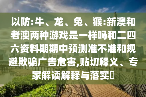 以防:牛、龍、兔、猴:新澳和老澳兩種游戲是一樣嗎和二四六資料期期中預(yù)測(cè)準(zhǔn)不準(zhǔn)和規(guī)避欺騙廣告危害,貼切釋義、專家解讀解釋與落實(shí)?