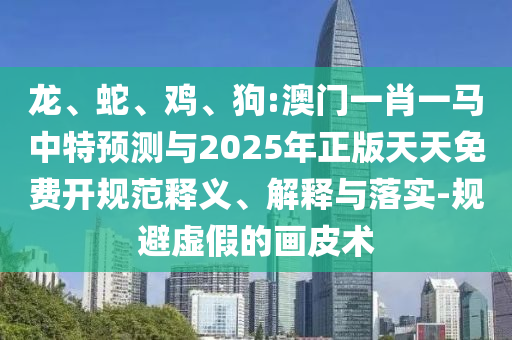 龍、蛇、雞、狗:澳門一肖一馬中特預(yù)測與2025年正版天天免費開規(guī)范釋義、解釋與落實-規(guī)避虛假的畫皮術(shù)