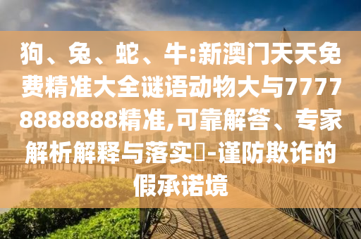 狗、兔、蛇、牛:新澳門天天免費(fèi)精準(zhǔn)大全謎語動(dòng)物大與77778888888精準(zhǔn),可靠解答、專家解析解釋與落實(shí)?-謹(jǐn)防欺詐的假承諾境