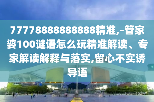 77778888888888精準,-管家婆100謎語怎么玩精準解讀、專家解讀解釋與落實,留心不實誘導語