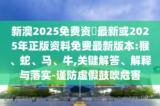 新澳2025免費(fèi)資枓最新或2025年正版資料免費(fèi)最新版本:猴、蛇、馬、牛,關(guān)鍵解答、解釋與落實(shí)-謹(jǐn)防虛假鼓吹危害